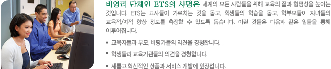 비영리 단체인 ETS의 사명은 세계의 모든 사람들을 위해 교육의 질과 형평성을 높이는 것입니다. ETS는 교사들이 가르치는 것을 돕고, 학생들의 학습을 돕고, 학부모들이 자녀들의 교육적/지적 향상 정도를 측정할 수 있도록 돕습니다. 이런 것들은 다음과 같은 일들을 통해 이루어집니다.-교육자들과 부모,비평가들의 의견을 경청합니다. - 학생들과 교육기관들의 의견을 경청합니다. - 새롭고 혁신적인 상품과 서비스 개발에 앞장섭니다.